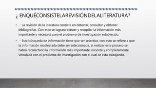 ¿ ENQUÉCONSISTELAREVISIÓNDELALITERATURA?
• La revisión de la literatura consiste en detectar, consultar y obtener
bibliografías. Con esto se logrará extraer y recopilar la información más
importante y necesaria para el problema de investigación establecido.
• Esta búsqueda de información tiene que ser selectiva, con esto se refiere a que
la información recolectada debe ser seleccionada, al realizar este proceso se
habrá recolectado la información más importante, reciente y completamente
vinculada con el problema de investigación con el cual se está trabajando.
 