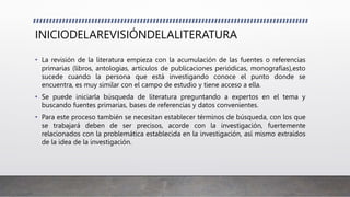 INICIODELAREVISIÓNDELALITERATURA
• La revisión de la literatura empieza con la acumulación de las fuentes o referencias
primarias (libros, antologías, artículos de publicaciones periódicas, monografías),esto
sucede cuando la persona que está investigando conoce el punto donde se
encuentra, es muy similar con el campo de estudio y tiene acceso a ella.
• Se puede iniciarla búsqueda de literatura preguntando a expertos en el tema y
buscando fuentes primarias, bases de referencias y datos convenientes.
• Para este proceso también se necesitan establecer términos de búsqueda, con los que
se trabajará deben de ser precisos, acorde con la investigación, fuertemente
relacionados con la problemática establecida en la investigación, así mismo extraídos
de la idea de la investigación.
 