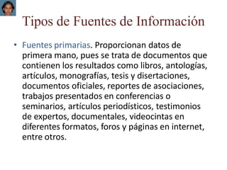 Tipos de Fuentes de Información
• Fuentes primarias. Proporcionan datos de
primera mano, pues se trata de documentos que
contienen los resultados como libros, antologías,
artículos, monografías, tesis y disertaciones,
documentos oficiales, reportes de asociaciones,
trabajos presentados en conferencias o
seminarios, artículos periodísticos, testimonios
de expertos, documentales, videocintas en
diferentes formatos, foros y páginas en internet,
entre otros.
 