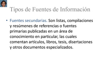 Tipos de Fuentes de Información
• Fuentes secundarias. Son listas, compilaciones
y resúmenes de referencias o fuentes
primarias publicadas en un área de
conocimiento en particular, las cuales
comentan artículos, libros, tesis, disertaciones
y otros documentos especializados.
 