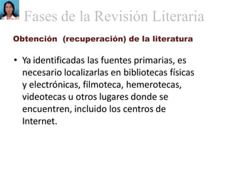 Obtención (recuperación) de la literatura
• Ya identificadas las fuentes primarias, es
necesario localizarlas en bibliotecas físicas
y electrónicas, filmoteca, hemerotecas,
videotecas u otros lugares donde se
encuentren, incluido los centros de
Internet.
Fases de la Revisión Literaria
 