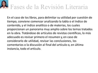 Fases de la Revisión Literaria
En el caso de los libros, para delimitar su utilidad por cuestión de
tiempo, conviene comenzar analizando la tabla o el índice de
contenido, y el índice analítico o de materias, los cuales
proporcionan un panorama muy amplio sobre los temas tratados
en la obra. Tratándose de artículos de revistas científicas, lo más
adecuado es revisar primero el resumen y, en caso de
considerarlo de utilidad, revisar las conclusiones, los
comentarios o la discusión al final del artículo o, en última
instancia, todo el artículo.
 