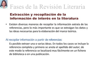 Extracción y recopilación de la
información de interés en la literatura
• Existen diversas maneras de recopilar la información extraía de las
referencias, pero lo más importante es que se extraigan los datos y
las ideas necesarias para la elaboración del marco teórico.
Al recopilar información a partir de referencias:
Es posible extraer una o varias ideas. En todos los casos se incluye la
referencia completa y primero se anota el apellido del autor; de
este modo la referencia se localizará mas fácilmente en un fichero
de biblioteca o en una publicación.
Fases de la Revisión Literaria
 