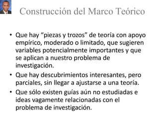 • Que hay “piezas y trozos” de teoría con apoyo
empírico, moderado o limitado, que sugieren
variables potencialmente importantes y que
se aplican a nuestro problema de
investigación.
• Que hay descubrimientos interesantes, pero
parciales, sin llegar a ajustarse a una teoría.
• Que sólo existen guías aún no estudiadas e
ideas vagamente relacionadas con el
problema de investigación.
Construcción del Marco Teórico
 