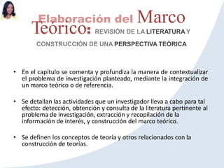 Elaboración del Marco
Teórico: REVISIÓN DE LA LITERATURA Y
CONSTRUCCIÓN DE UNA PERSPECTIVA TEÓRICA
• En el capítulo se comenta y profundiza la manera de contextualizar
el problema de investigación planteado, mediante la integración de
un marco teórico o de referencia.
• Se detallan las actividades que un investigador lleva a cabo para tal
efecto: detección, obtención y consulta de la literatura pertinente al
problema de investigación, extracción y recopilación de la
información de interés, y construcción del marco teórico.
• Se definen los conceptos de teoría y otros relacionados con la
construcción de teorías.
 
