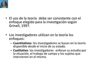 • El uso de la teoría debe ser consistente con el
enfoque elegido para la investigación según
Grinell, 1997.
• Los investigadores utilizan en la teoría los
enfoques:
– Cuantitativos: los investigadores se basan en la teoría
disponible desde el inicio de su estado.
– Cualitativo: los investigadores enfocan su estudio por
la situación, el trabajo de campo y los sujetos que
intervienen en el mismo.
 