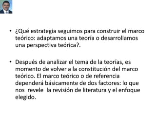 • ¿Qué estrategia seguimos para construir el marco
teórico: adaptamos una teoría o desarrollamos
una perspectiva teórica?.
• Después de analizar el tema de la teorías, es
momento de volver a la constitución del marco
teórico. El marco teórico o de referencia
dependerá básicamente de dos factores: lo que
nos revele la revisión de literatura y el enfoque
elegido.
 