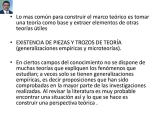 • Lo mas común para construir el marco teórico es tomar
una teoría como base y extraer elementos de otras
teorías útiles
• EXISTENCIA DE PIEZAS Y TROZOS DE TEORÍA
(generalizaciones empíricas y microteorías).
• En ciertos campos del conocimiento no se dispone de
muchas teorías que expliquen los fenómenos que
estudian; a veces solo se tienen generalizaciones
empíricas, es decir proposiciones que han sido
comprobadas en la mayor parte de las investigaciones
realizadas. Al revisar la literatura es muy probable
encontrar una situación así y lo que se hace es
construir una perspectiva teórica .
 