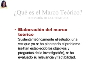 ¿Qué es el Marco Teórico?
O REVISIÓN DE LA LITERATURA
• Elaboración del marco
teórico
Sustentar teóricamente el estudio, una
vez que ya seha planteado el problema
(se han establecido los objetivos y
preguntas de la investigación), seha
evaluado su relevancia y factibilidad.
 