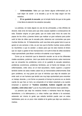 Enfermedades: faltan por que tienen alguna enfermedad por la
cual dejan de asistir a la escuela y ya no los deja seguir con los
estudios.
El no gustarle la escuela: por el simple hecho de que no les gusta
ni les llama la atención los estudios (escuela).
La pobreza, sin duda alguna es una de las principales, y más difíciles de
devorar, ésta sirve de base para que otras causas exploten a consecuencia de
esta. Estudiar origina un gran gasto, que sin duda cada inicio de curso los
papas de los niños y jóvenes tienen que realizar un gran esfuerzo para poder
surtir la lista de útiles que la escuela pide, debemos ser concientes que para
muchas familias de El Salvadoreñas surtir esa lista sería gastar todo lo que se
ganan en una semana o más, es por eso que la familia muchas veces prefiere
no inscribirlos o que no asistan a clases para que de esta manera el dinero
que se vayan a gastar en las inscripciones o en surtir la lista de útiles escolares
mejor aprovecharlo para llevar comida o el sustenta a sus hogares.
Como ya se mencionó que la deserción escolar se da en los diferentes
niveles escolares, podemos decir que dentro del nivel primario cabe mencionar
que se encuentra los problemas como el no gustarle la escuela (estudios),
problemas económicos, problemas familiares, por el hecho de trabajar, el de
enfermedades, entre otros; en el nivel secundario, medio superior y superior
también dentro de estos niveles caben los ya mencionados anteriormente; Este
gran problema, es muy grave por que el individuo que deja de estudiar por
ende será un ser humano que tendrá una muy baja oportunidad para encontrar
un trabajo decente, y con forme va pasando el tiempo la persona se va dando
cuenta de que hizo un mal y se arrepiente el no haber estudiado y es cuando
empiezan a aparecer el “hubiera estudiado, hubiera seguido con mis
estudios, entre otras más” y ya es muy tarde para hacerse esas cuestiones.
La persona que dejo los estudios tiende a inclinarse hacia las drogas,
alcoholismo, a la delincuencia y a otras mañas que afectan a la sociedad,
aclarando así mismo la gente que estudia también puede caer en estas
habilidades pero es un poco más notable en la gente que dejo sus estudios a
medias.
 