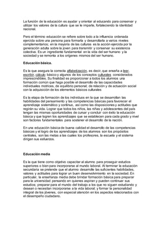 La función de la educación es ayudar y orientar al educando para conservar y
utilizar los valores de la cultura que se le imparte, fortaleciendo la identidad
nacional.
Pero el término educación se refiere sobre todo a la influencia ordenada
ejercida sobre una persona para formarla y desarrollarla a varios niveles
complementarios; en la mayoría de las culturas es la acción ejercida por la
generación adulta sobre la joven para transmitir y conservar su existencia
colectiva. Es un ingrediente fundamental en la vida del ser humano y la
sociedad y se remonta a los orígenes mismos del ser humano.
Educación básica.
Es la que asegura la correcta alfabetización, es decir, que enseña a leer,
escribir, cálculo básico y algunos de los conceptos culturales considerados
imprescindibles. Su finalidad es proporcionar a todos los alumnos una
formación común que haga posible el desarrollo de las capacidades
individuales motrices, de equilibrio personal; de relación y de actuación social
con la adquisición de los elementos básicos culturales
Es la etapa de formación de los individuos en la que se desarrollan las
habilidades del pensamiento y las competencias básicas para favorecer el
aprendizaje sistemático y continuo, así como las disposiciones y actitudes que
regirán su vida. Lograr que todos los niños, las niñas y adolescentes del país
tengan las mismas oportunidades de cursar y concluir con éxito la educación
básica y que logren los aprendizajes que se establecen para cada grado y nivel
son factores fundamentales para sostener el desarrollo de la nación.
En una educación básica de buena calidad el desarrollo de las competencias
básicas y el logro de los aprendizajes de los alumnos son los propósitos
centrales, son las metas a las cuales los profesores, la escuela y el sistema
dirigen sus esfuerzos.
Educación media
Es la que tiene como objetivo capacitar al alumno para proseguir estudios
superiores o bien para incorporarse al mundo laboral. Al terminar la educación
secundaria se pretende que el alumno desarrolle las suficientes habilidades,
valores y actitudes para lograr un buen desenvolvimiento en la sociedad. En
particular, la enseñanza media debe brindar formación básica para preparar
para la universidad pensando en quienes aspiran y pueden continuar sus
estudios; preparar para el mundo del trabajo a los que no siguen estudiando y
desean o necesitan incorporarse a la vida laboral; y formar la personalidad
integral de los jóvenes, con especial atención en los aspectos relacionados con
el desempeño ciudadano.
 