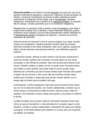 Educación pública es el sistema nacional educativo de cada país, que por lo
general comprende la planeación, supervisión o ejecución directa de planes de
estudio y educación escolarizada de diversos niveles académicos siendo
preeminente la realización de los niveles que la normatividad considere
obligatorios, consistiendo por lo general en la educación primaria, no obstante,
ello no excluye a niveles superiores que no se consideren obligatorios.
Regularmente la educación pública queda a cargo del gobierno, quien llega a
proporcionar la planta física y docente, y hasta materiales didácticos, para la
realización de los estudios y por tal motivo generalmente existen entidades de
la administración pública encargadas de organizar y controlar los servicios
educativos de cada país.
Debemos asumir la educación como un proceso integral, que incluye asuntos
propios a la socialización, desde la estructura familiar hasta las diversas
relaciones sociales en las redes ciudadanas, tales como iglesias, equipos de
fútbol y demás deportes, asociaciones artísticas, y los diferentes espacios
públicos.
La deserción escolar, atribuye en gran manera a los recursos económicos o
economía familiar, destaca que la pobreza, sin duda alguna es una de las
principales, y más difíciles de aniquilar, ésta sirve de base para detonar otras
causas. Estudiar conlleva un gasto, de eso no queda duda, los padres tienen
que realizar un gran esfuerzo para poder suplir lo que la escuela exige,
debemos ser consientes que para muchas familias suplir esta lista sería gastar
el salario de una semana o más, es por ello que la familia muchas veces
prefiere que no asistan a clases para que de esta manera aporten con su
trabajo algo de dinero para el sustento del hogar.
Contribuyendo a dicha investigación deja notar que la economía tiene mucho
que ver con la deserción escolar, son muchos adolescentes y jóvenes que no
tienen acceso a la educación por falta de dinero, esto los arroja a dejar los
estudios y los inclinarlos a buscar trabajo para ayudar a sus padres a mantener
la familia.
La falta de trabajo de los padres impide la continuidad educativa de los más
chicos ya que por desnutrición y mala alimentación no pueden seguir con los
estudios y empuja a muchos adolescentes a abandonar las aulas para intentar
sumergirse en el ámbito laboral para colaborar en la casa, pero por lo general
son fallidos sus intentos
 