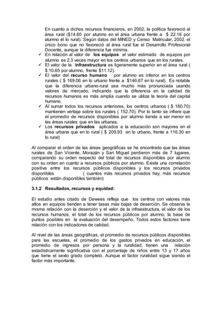 En cuanto a dichos recursos financieros, en 2002, la política favoreció al
área rural ($14.60 por alumno en el área urbana frente a $ 22.16 por
alumno él lo rural). Según datos del MINED y Censo Matricular, 2002. el
único bono que no favoreció al área rural fue el Desarrollo Profesional
Docente, aunque la diferencia fue mínima.
 En relación al valor de los equipos el valor estimado de equipos por
alumno es 2.3 veces mayor en los centros urbanos que en los rurales.
 El valor de la infraestructura es ligeramente superior en el área rural (
$ 10.65 por alumno, frente $11.12).
 El valor del recurso humano por alumno es inferior en los centros
rurales ( $ 169.06 en lo urbano frente a $146.67 en lo rural). Es notable
que la diferencia urbano-rural sea mucho más pronunciada usando
valores de mercado, indicando que la diferencia en la calidad de
recursos humanos es más amplia cuando se utiliza la teoría del capital
humano.
 Al sumar todos los recursos anteriores, los centros urbanos ( $ 180.70)
mantienen ventaja sobre los rurales ( 152.70). Por lo tanto se infiere que
el promedio de recursos disponibles por alumno tiende a ser menor en
las áreas rurales que en las urbanas.
 Los recursos privados aplicados a la educación son mayores en el
área urbana que en lo rural ( $ 209.93 en lo urbano, frente a 116.30 en
lo rural)
Al comparar el orden de las áreas geográficas se ha encontrado que las áreas
rurales de San Vicente, Morazán y San Miguel perdieron más de 7 lugares,
comparando su orden respecto del total de recursos disponibles por alumno
con su orden en cuanto a recursos públicos por alumno. Existe una correlación
positiva entre los recursos públicos disponibles y los recursos privados
disponibles ( cuantos más recursos privados hay, más recursos
públicos están disponibles también)
3.1.2 Resultados, recursos y equidad:
El estudio antes citado de Dewees refleja que los centros con valores más
altos en equipos tienden a tener tasas más bajas de deserción. Se observa la
misma relación con la deserción y el valor de la infraestructura, el valor de los
recursos humanos, el total de los recursos públicos por alumno, la base de
puntos posibles en la evaluación del desempeño. Todos estos factores tiene
relación con los indicadores de calidad.
Al nivel de las áreas geográficas, el promedio de recursos públicos disponibles
para las escuelas, el promedio de los gastos privados en educación, el
promedio de ingresos por persona y la ruralidad, tienen una relación
estadísticamente significativa con el porcentaje de niños entre 13 y 17 años
que tiene el sexto grado completo. Aunque el factor ruralidad sigue siendo el
factor más importante.
 