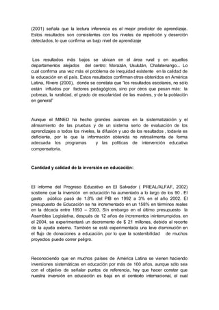 (2001) señala que la lectura inferencia es el mejor predictor de aprendizaje.
Estos resultados son consistentes con los niveles de repetición y deserción
detectados, lo que confirma un bajo nivel de aprendizaje
Los resultados más bajos se ubican en el área rural y en aquellos
departamentos alejados del centro: Morazán, Usulután, Chalatenango... Lo
cual confirma una vez más el problema de inequidad existente en la calidad de
la educación en el país. Estos resultados confirman otros obtenidos en América
Latina, Rivero (2000), donde se constata que “los resultados escolares, no sólo
están influidos por factores pedagógicos, sino por otros que pesan más: la
pobreza, la ruralidad, el grado de escolaridad de las madres, y de la población
en general”
Aunque el MINED ha hecho grandes avances en la sistematización y el
alineamiento de las pruebas y de un sistema serio de evaluación de los
aprendizajes a todos los niveles, la difusión y uso de los resultados , todavía es
deficiente, por lo que la información obtenida no retroalimenta de forma
adecuada los programas y las políticas de intervención educativa
compensatoria.
Cantidad y calidad de la inversión en educación:
El informe del Progreso Educativo en El Salvador ( PREAL/ALFAF, 2002)
sostiene que la inversión en educación ha aumentado a lo largo de los 90 . El
gasto público pasó de 1.8% del PIB en 1992 a 3% en el año 2002. El
presupuesto de Educación se ha incrementado en un 158% en términos reales
en la década entre 1993 – 2003. Sin embargo en el último presupuesto la
Asamblea Legislativa, después de 12 años de incrementos ininterrumpidos, en
el 2004, se experimentará un decremento de $ 21 millones, debido al recorte
de la ayuda externa. También se está experimentada una leve disminución en
el flujo de donaciones a educación, por lo que la sostenibilidad de muchos
proyectos puede correr peligro.
Reconociendo que en muchos países de América Latina se vienen haciendo
inversiones sistemáticas en educación por más de 100 años, aunque sólo sea
con el objetivo de señalar puntos de referencia, hay que hacer constar que
nuestra inversión en educación es baja en el contexto internacional, el cual
 