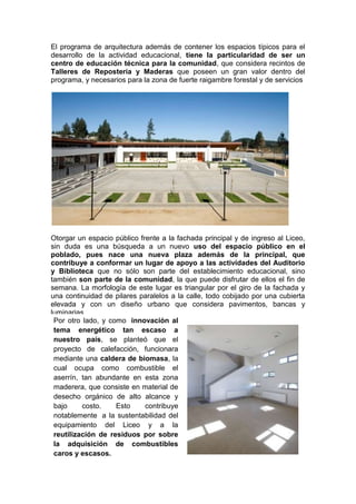 El programa de arquitectura además de contener los espacios típicos para el
desarrollo de la actividad educacional, tiene la particularidad de ser un
centro de educación técnica para la comunidad, que considera recintos de
Talleres de Repostería y Maderas que poseen un gran valor dentro del
programa, y necesarios para la zona de fuerte raigambre forestal y de servicios




Otorgar un espacio público frente a la fachada principal y de ingreso al Liceo,
sin duda es una búsqueda a un nuevo uso del espacio público en el
poblado, pues nace una nueva plaza además de la principal, que
contribuye a conformar un lugar de apoyo a las actividades del Auditorio
y Biblioteca que no sólo son parte del establecimiento educacional, sino
también son parte de la comunidad, la que puede disfrutar de ellos el fin de
semana. La morfología de este lugar es triangular por el giro de la fachada y
una continuidad de pilares paralelos a la calle, todo cobijado por una cubierta
elevada y con un diseño urbano que considera pavimentos, bancas y
luminarias.
 Por otro lado, y como innovación al
 tema energético tan escaso a
 nuestro país, se planteó que el
 proyecto de calefacción, funcionara
 mediante una caldera de biomasa, la
 cual ocupa como combustible el
 aserrín, tan abundante en esta zona
 maderera, que consiste en material de
 desecho orgánico de alto alcance y
 bajo     costo.    Esto     contribuye
 notablemente a la sustentabilidad del
 equipamiento del Liceo y a la
 reutilización de residuos por sobre
 la adquisición de combustibles
 caros y escasos.
 