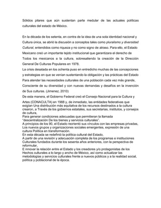 Sólidos pilares que aún sustentan parte medular de las actuales políticas
culturales del estado de México.


En la década de los setenta, en contra de la idea de una sola identidad nacional y
Cultura única, se abrió la discusión a conceptos tales como pluralismo y diversidad
Cultural, entendidos como riqueza y no como signo de atraso. Para ello, el Estado
Mexicano creó un importante tejido institucional que garantizara el derecho de
Todos los mexicanos a la cultura, sobresaliendo la creación de la Dirección
General De Culturas Populares en 1978.
La crisis desatada en los ochenta puso en entredicho muchas de las concepciones
y estrategias en que se venían sustentando la obligación y las prácticas del Estado
Para atender las necesidades culturales de una población cada vez más grande,
Consciente de su diversidad y con nuevas demandas y desafíos en la invención
de Sus culturas. (Jimenez, 2010)
De esta manera, el Gobierno Federal creó el Consejo Nacional para la Cultura y
Artes (CONACULTA) en 1988 y, de inmediato, las entidades federativas que
exigían Una distribución más equitativa de los recursos destinados a la cultura
crearon, a Través de los gobiernos estatales, sus secretarias, institutos, y consejos
de cultura,
Para generar condiciones adecuadas que permitieran la llamada
“descentralización De los bienes y servicios culturales”.
A principios de los 90, el Estado reorientó sus vínculos con las empresas privadas,
Los nuevos grupos y organizaciones sociales emergentes, expresión de una
cultura Política en transformación.
En esta década se redefinió la política cultural del Estado,
A partir de una revisión y adecuación completa de los programas e instituciones
Culturales fundados durante los sesenta años anteriores, con la perspectiva de
reformular,
E innovar la relación entre el Estado y los creadores y/o protagonistas de los
Hechos culturales a lo largo y ancho de México, así como actualizar las
metodologías y servicios culturales frente a nuevos públicos y a la realidad social,
política y poblacional de la época.
 