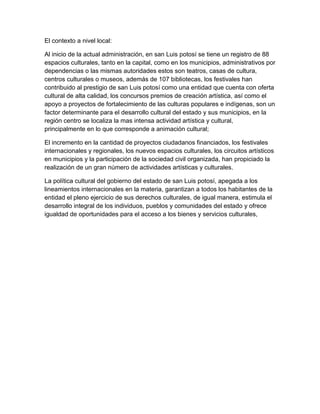 El contexto a nivel local:

Al inicio de la actual administración, en san Luis potosí se tiene un registro de 88
espacios culturales, tanto en la capital, como en los municipios, administrativos por
dependencias o las mismas autoridades estos son teatros, casas de cultura,
centros culturales o museos, además de 107 bibliotecas, los festivales han
contribuido al prestigio de san Luis potosí como una entidad que cuenta con oferta
cultural de alta calidad, los concursos premios de creación artística, así como el
apoyo a proyectos de fortalecimiento de las culturas populares e indígenas, son un
factor determinante para el desarrollo cultural del estado y sus municipios, en la
región centro se localiza la mas intensa actividad artística y cultural,
principalmente en lo que corresponde a animación cultural;

El incremento en la cantidad de proyectos ciudadanos financiados, los festivales
internacionales y regionales, los nuevos espacios culturales, los circuitos artísticos
en municipios y la participación de la sociedad civil organizada, han propiciado la
realización de un gran número de actividades artísticas y culturales.

La política cultural del gobierno del estado de san Luis potosí, apegada a los
lineamientos internacionales en la materia, garantizan a todos los habitantes de la
entidad el pleno ejercicio de sus derechos culturales, de igual manera, estimula el
desarrollo integral de los individuos, pueblos y comunidades del estado y ofrece
igualdad de oportunidades para el acceso a los bienes y servicios culturales,
 