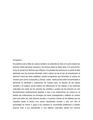 Perspectiva:

El problema de la falta de cultura también se extiende en todo el mundo desde los
jóvenes hasta personas mayores y de tercera edad se debe tanto a lo economico,
como lo social son factores que influyen a la perdida de cultura por su parte la idea
abstracta que los jóvenes fomentan sobre cultura se da el lujo de empobrecer la
atención hacia las artes estéticas, existen programas que fomentan la cultura en
nuestro país como (conaculta) y (fonca) estas instituciones están encaminadas a
alimentar la identidad y tradiciones de nuestro país, el estudio de las clases
sociales y el estatus social explica las diferencias en los hábitos y las prácticas
culturales por parte de los jóvenes los ámbitos y gustos de los jóvenes se van
transformando drásticamente dejando a tras a las instituciones de cultura en el
estado las instituciones se encargan de hacer propagandas y talleres en verano
para que cada vez más jóvenes acudan y muestren interés en los talleres que se
imparten hasta la fecha muy pocos estudiantes acuden y año con año el
porcentaje es menor o igual a los pasados la universidad politécnica a tratado
acercar más a los estudiantes a sus talleres culturales dando los mismos
 