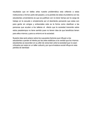 resultados que en bellas artes nuestra problemática esta orillando a estas
instituciones a formar parte del pasado y a la perdida de estas el problema con los
estudiantes universitarios es que se justifican con no tener tiempo por la carga de
trabajo en la escuela o simplemente por el desinterés pensando que estas son
para gente sin amigos y antisociales esta es la forma como clasifican a las
personas que acuden a los talleres el efecto que la sociedad transmite sobre
estos pasatiempos no tiene sentido pues no tienen idea de que beneficios tienen
para ellos mismos y para su entorno en la sociedad.

Nuestra idea será aclarar sobre los supuestos factores que influyen a los
estudiantes a perder el interés por las artes estéticas si es verdad que los mismos
estudiantes se esconden en su afán de verse bien ante la sociedad que no sean
criticados por estar en un taller cultural y por que el estatus social influye en esta
pérdida de identidad
 
