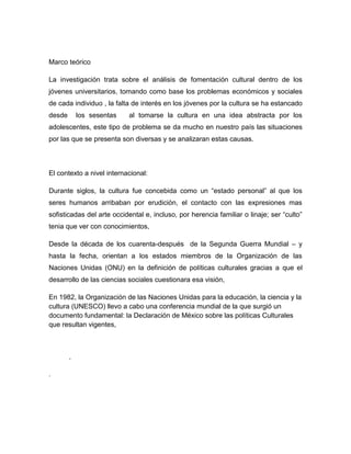 Marco teórico

La investigación trata sobre el análisis de fomentación cultural dentro de los
jóvenes universitarios, tomando como base los problemas económicos y sociales
de cada individuo , la falta de interés en los jóvenes por la cultura se ha estancado
desde       los sesentas   al tomarse la cultura en una idea abstracta por los
adolescentes, este tipo de problema se da mucho en nuestro país las situaciones
por las que se presenta son diversas y se analizaran estas causas.



El contexto a nivel internacional:

Durante siglos, la cultura fue concebida como un “estado personal” al que los
seres humanos arribaban por erudición, el contacto con las expresiones mas
sofisticadas del arte occidental e, incluso, por herencia familiar o linaje; ser “culto”
tenia que ver con conocimientos,

Desde la década de los cuarenta-después de la Segunda Guerra Mundial – y
hasta la fecha, orientan a los estados miembros de la Organización de las
Naciones Unidas (ONU) en la definición de políticas culturales gracias a que el
desarrollo de las ciencias sociales cuestionara esa visión,

En 1982, la Organización de las Naciones Unidas para la educación, la ciencia y la
cultura (UNESCO) llevo a cabo una conferencia mundial de la que surgió un
documento fundamental: la Declaración de México sobre las políticas Culturales
que resultan vigentes,



        .

.
 