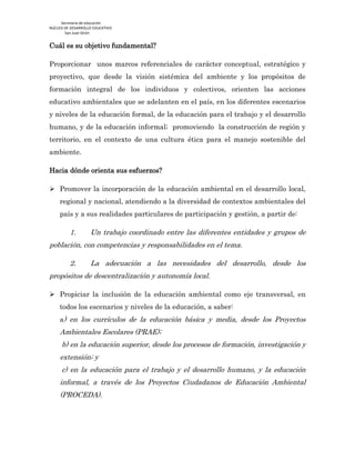 Secretaría de educación
NÚCLEO DE DESARROLLO EDUCATIVO
San Juan Girón
Cuál es su objetivo fundamental?
Proporcionar unos marcos referenciales de carácter conceptual, estratégico y
proyectivo, que desde la visión sistémica del ambiente y los propósitos de
formación integral de los individuos y colectivos, orienten las acciones
educativo ambientales que se adelanten en el país, en los diferentes escenarios
y niveles de la educación formal, de la educación para el trabajo y el desarrollo
humano, y de la educación informal; promoviendo la construcción de región y
territorio, en el contexto de una cultura ética para el manejo sostenible del
ambiente.
Hacia dónde orienta sus esfuerzos?
 Promover la incorporación de la educación ambiental en el desarrollo local,
regional y nacional, atendiendo a la diversidad de contextos ambientales del
país y a sus realidades particulares de participación y gestión, a partir de:
1. Un trabajo coordinado entre las diferentes entidades y grupos de
población, con competencias y responsabilidades en el tema.
2. La adecuación a las necesidades del desarrollo, desde los
propósitos de descentralización y autonomía local.
 Propiciar la inclusión de la educación ambiental como eje transversal, en
todos los escenarios y niveles de la educación, a saber:
a) en los currículos de la educación básica y media, desde los Proyectos
Ambientales Escolares (PRAE);
b) en la educación superior, desde los procesos de formación, investigación y
extensión; y
c) en la educación para el trabajo y el desarrollo humano, y la educación
informal, a través de los Proyectos Ciudadanos de Educación Ambiental
(PROCEDA).
 