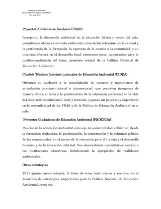 Secretaría de educación
NÚCLEO DE DESARROLLO EDUCATIVO
San Juan Girón
Proyectos Ambientales Escolares (PRAE)
Incorporan la dimensión ambiental en la educación básica y media del país,
permitiendo ubicar el contexto ambiental, como factor relevante de: la calidad y
la pertinencia de la formación, la apertura de la escuela a la comunidad, y su
inserción efectiva en el desarrollo local; elementos estos, importantes para la
institucionalización del tema, propósito central de la Política Nacional de
Educación Ambiental.
Comités Técnicos Interinstitucionales de Educación Ambiental (CIDEA)
Orientan su quehacer a la consolidación de espacios y mecanismos de
articulación interinstitucional e intersectorial, que permiten incorporar de
manera eficaz, el tema y la problemática de la educación ambiental en la vida
del desarrollo institucional, local y nacional, jugando un papel muy importante
en la sostenibilidad de los PRAE y de la Política de Educación Ambiental en el
país.
Proyectos Ciudadanos de Educación Ambiental (PROCEDA)
Posicionan la educación ambiental como eje de sostenibilidad ambiental, desde
la formación ciudadana, la participación, la concertación y la voluntad política
de las comunidades, en el marco de la educación para el trabajo y el desarrollo
humano y de la educación informal. Sus observatorios comunitarios asocian a
las instituciones educativas, fortaleciendo la apropiación de realidades
ambientales.
Otras estrategias
El Programa apoya además, la labor de otras instituciones y sectores, en el
desarrollo de estrategias, importantes para la Política Nacional de Educación
Ambiental, como son:
 