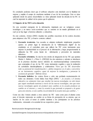 En conclusión podemos decir que el software educativo está diseñado con la finalidad de
mejorar y ampliar el campo de enseñanza mediante el uso de las tecnologías. Esto se viene
aplicando desde los países desarrollados se viene aplicando desde las década de los 80´, lo
cual ha mejorado la calidad de los países que lo aplicaron.
1.3 Impacto de las TICS en la educación
En esta sociedad emergente de la información, impulsada por un vertiginoso avance
tecnológico y un marco socio-económico que se sustenta en un mundo globalizado en el
cual ya no hay lugar a barreras culturales y educativas.
En este contexto, Aviram (2002) visualiza tres posibles reacciones de los centros docentes
para adaptarse a las TIC y al nuevo contexto cultural:
1. Escenario tecnócrata. Las escuelas se adaptan realizando simplemente pequeños
ajustes: en primer lugar la introducción de la “alfabetización digital” de los
estudiantes en el curriculum para que utilicen las TIC como instrumento para
mejorar la productividad en el proceso de la información y luego progresivamente la
utilización las TIC como fuente de información y proveedor de materiales
didácticos.
2. Escenario reformista. Se dan los tres niveles de integración de las TIC que apuntan
Martin J., Beltrán J. y Pérez L. (2003)[4]: los dos anteriores y además se introducen
en la practicas docentes nuevos métodos de enseñanza/aprendizaje constructivista
que contemplan el uso de las TIC como instrumento cognitivo y para la realización
de actividades interdisciplinarias y colaborativas “Para que las TIC desarrollen
todo su potencial de transformación (…)deben integrarse en el aula y convertirse
en un instrumento cognitivo capaz de mejorar la inteligencia y potenciar la
aventura de aprender” (Beltrán Llera)
3. Escenario holístico: los centros llevan a cabo una profunda reestructuración de
todos sus elementos. Como Indica Joan Majó (2003) “…la escuela y el sistema
educativo no solamente tiene que enseñar las nuevas tecnologías, no solo tienen
que seguir enseñando materias a través de las nuevas tecnologías, sino que estas
nuevas tecnologías aparte de producir unos cambios en la escuela producen un
cambio en el entorno y, como la escuela lo que pretende es preparar a la gente
para este entorno, si este cambio, la actividad de la escuela tiene que cambiar…”.
Como nos dice Aviram citando a otros autores las TIC tanto como para el alumno como
para el docente representa un cambio en su forma de percepción de su entorno, que en
muchos de los casos el temor al cambio mantiene a los participantes en las prácticas
tradicionales, retrasando a la sociedad de sus respectivos países.
Reestructuración:Reorganizaciónde algo
SociedadEmergente:Conjuntode personasenbúsquedade unbiencomún
 