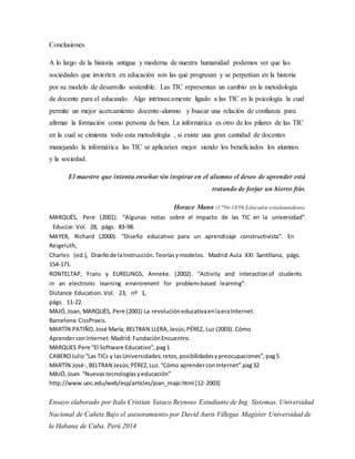 Conclusiones
A lo largo de la historia antigua y moderna de nuestra humanidad podemos ver que las
sociedades que invierten en educación son las que progresan y se perpetúan en la historia
por su modelo de desarrollo sostenible. Las TIC representan un cambio en la metodología
de docente para el educando. Algo intrínsecamente ligado a las TIC es la psicología la cual
permite un mejor acercamiento docente-alumno y buscar una relación de confianza para
afirmar la formación como persona de bien. La informática es otro de los pilares de las TIC
en la cual se cimienta todo esta metodología , si existe una gran cantidad de docentes
manejando la informática las TIC se aplicarían mejor siendo los beneficiados los alumnos
y la sociedad.
El maestro que intenta enseñar sin inspirar en el alumno el deseo de aprender está
tratando de forjar un hierro frío.
Horace Mann (1796-1859)Educador estadounidense.
MARQUÉS,  Pere  (2001).  “Algunas  notas  sobre el impacto de las TIC en la  universidad”.
 Educcar. Vol. 28, págs. 83‐98.
MAYER,  Richard  (2000).  “Diseño  educativo para  un  aprendizaje constructivista”.  En 
Reigeluth, 
Charles  (ed.), Diseñode laInstrucción. Teoríasymodelos. Madrid:Aula XXI Santillana, págs. 
154‐171.
RONTELTAP,  Frans  y  EURELINGS,  Anneke. (2002).  “Activity  and  interactionof  students 
in  an electronic  learning  environment  for  problem‐based learning”. 
Distance Education. Vol.  23,  nº  1, 
págs. 11‐22.
MAJÓ,Joan, MARQUÈS, Pere (2001) La revolucióneducativaenlaeraInternet.
Barcelona:CissPraxis.
MARTÍN PATIÑO,José María; BELTRAN LLERA,Jesús;PÉREZ, Luz (2003). Cómo
AprenderconInternet.Madrid:FundaciónEncuentro.
MARQUES Pere “El Software Educativo”,pag1
CABEROJulio“Las TICs y lasUniversidades:retos,posibilidadesypreocupaciones”,pag5
MARTÍN José-,BELTRAN Jesús;PÉREZ,Luz.“Cómo aprenderconInternet”.pag32
MAJÓ,Joan “Nuevastecnologíasyeducación”
http://www.uoc.edu/web/esp/articles/joan_majo.html [12-2003]
Ensayo elaborado por Italo Cristian Yataco Reynoso Estudiante de Ing. Sistemas. Universidad
Nacional de Cañete Bajo el asesoramiento por David Auris Villegas Magister Universidad de
la Habana de Cuba. Perú 2014
 