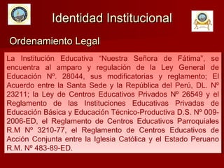 La Institución Educativa “Nuestra Señora de Fátima”, se
encuentra al amparo y regulación de la Ley General de
Educación Nº. 28044, sus modificatorias y reglamento; El
Acuerdo entre la Santa Sede y la República del Perú, DL. Nº
23211; la Ley de Centros Educativos Privados Nº 26549 y el
Reglamento de las Instituciones Educativas Privadas de
Educación Básica y Educación Técnico-Productiva D.S. Nº 009-
2006-ED, el Reglamento de Centros Educativos Parroquiales
R.M Nº 3210-77, el Reglamento de Centros Educativos de
Acción Conjunta entre la Iglesia Católica y el Estado Peruano
R.M. Nº 483-89-ED.
La Institución Educativa “Nuestra Señora de Fátima”, se
encuentra al amparo y regulación de la Ley General de
Educación Nº. 28044, sus modificatorias y reglamento; El
Acuerdo entre la Santa Sede y la República del Perú, DL. Nº
23211; la Ley de Centros Educativos Privados Nº 26549 y el
Reglamento de las Instituciones Educativas Privadas de
Educación Básica y Educación Técnico-Productiva D.S. Nº 009-
2006-ED, el Reglamento de Centros Educativos Parroquiales
R.M Nº 3210-77, el Reglamento de Centros Educativos de
Acción Conjunta entre la Iglesia Católica y el Estado Peruano
R.M. Nº 483-89-ED.
Identidad InstitucionalIdentidad Institucional
Ordenamiento LegalOrdenamiento Legal
 
