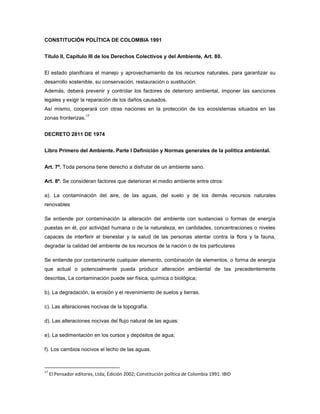 CONSTITUCIÓN POLÍTICA DE COLOMBIA 1991
Título II, Capítulo III de los Derechos Colectivos y del Ambiente, Art. 80.
El estado planificara el manejo y aprovechamiento de los recursos naturales, para garantizar su
desarrollo sostenible, su conservación, restauración o sustitución.
Además, deberá prevenir y controlar los factores de deterioro ambiental, imponer las sanciones
legales y exigir la reparación de los daños causados.
Así mismo, cooperará con otras naciones en la protección de los ecosistemas situados en las
zonas fronterizas.
17
DECRETO 2811 DE 1974
Libro Primero del Ambiente. Parte I Definición y Normas generales de la política ambiental.
Art. 7º. Toda persona tiene derecho a disfrutar de un ambiente sano.
Art. 8º. Se consideran factores que deterioran el medio ambiente entre otros:
a). La contaminación del aire, de las aguas, del suelo y de los demás recursos naturales
renovables
Se entiende por contaminación la alteración del ambiente con sustancias o formas de energía
puestas en él, por actividad humana o de la naturaleza, en cantidades, concentraciones o niveles
capaces de interferir el bienestar y la salud de las personas atentar contra la flora y la fauna,
degradar la calidad del ambiente de los recursos de la nación o de los particulares
Se entiende por contaminante cualquier elemento, combinación de elementos, o forma de energía
que actual o potencialmente pueda producir alteración ambiental de las precedentemente
descritas, La contaminación puede ser física, química o biológica;
b). La degradación, la erosión y el revenimiento de suelos y tierras.
c). Las alteraciones nocivas de la topografía.
d). Las alteraciones nocivas del flujo natural de las aguas:
e). La sedimentación en los cursos y depósitos de agua;
f). Los cambios nocivos el lecho de las aguas.
17
El Pensador editores, Ltda; Edición 2002; Constitución política de Colombia 1991. IBID
 