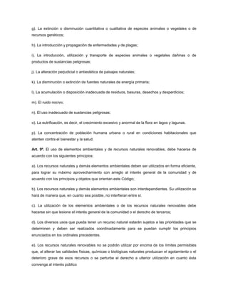 g). La extinción o disminución cuantitativa o cualitativa de especies animales o vegetales o de
recursos genéticos;
h). La introducción y propagación de enfermedades y de plagas;
i). La introducción, utilización y transporte de especies animales o vegetales dañinas o de
productos de sustancias peligrosas;
j). La alteración perjudicial o antiestética de paisajes naturales;
k). La disminución o extinción de fuentes naturales de energía primaria;
l). La acumulación o disposición inadecuada de residuos, basuras, desechos y desperdicios;
m). El ruido nocivo;
n). El uso inadecuado de sustancias peligrosas;
o). La eutrificación, es decir, el crecimiento excesivo y anormal de la flora en lagos y lagunas.
p). La concentración de población humana urbana o rural en condiciones habitacionales que
atenten contra el bienestar y la salud.
Art. 9º. El uso de elementos ambientales y de recursos naturales renovables, debe hacerse de
acuerdo con los siguientes principios:
a). Los recursos naturales y demás elementos ambientales deben ser utilizados en forma eficiente,
para lograr su máximo aprovechamiento con arreglo al interés general de la comunidad y de
acuerdo con los principios y objetos que orientan este Código;
b). Los recursos naturales y demás elementos ambientales son interdependientes. Su utilización se
hará de manera que, en cuanto sea posible, no interfieran entre sí.
c). La utilización de los elementos ambientales o de los recursos naturales renovables debe
hacerse sin que lesione el interés general de la comunidad o el derecho de terceros;
d). Los diversos usos que pueda tener un recurso natural estarán sujetos a las prioridades que se
determinen y deben ser realizados coordinadamente para se puedan cumplir los principios
enunciados en los ordinales precedentes.
e). Los recursos naturales renovables no se podrán utilizar por encima de los límites permisibles
que, al alterar las calidades físicas, químicas o biológicas naturales produzcan el agotamiento o el
deterioro grave de esos recursos o se perturbe el derecho a ulterior utilización en cuanto ésta
convenga al interés público
 