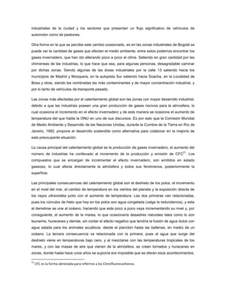industriales de la ciudad y los sectores que presentan un flujo significativo de vehículos de
automotor como de peatones.
Otra forma en la que se percibe este cambio ocasionado, es en las zonas industriales de Bogotá se
puede ver la cantidad de gases que afectan el medio ambiente, entre estos podemos encontrar los
gases invernadero, que han ido alterando poco a poco el clima. Saliendo en gran cantidad por las
chimeneas de las industrias, lo que hace que sea, para algunas personas, desagradable caminar
por dichas zonas. Siendo algunas de las áreas industriales por la calle 13 saliendo hacia los
municipios de Madrid y Mosquera, en la autopista Sur saliendo hacia Soacha, en la Localidad de
Bosa y otras, siendo las nombradas las más contaminantes y de mayor concentración industrial, y
por lo tanto de vehículos de transporte pesado.
Las zonas más afectadas por el calentamiento global son las zonas con mayor desarrollo industrial,
debido a que las industrias poseen una gran producción de gases nocivos para la atmosfera, lo
cual ocasiona el incremento en el efecto invernadero y de esta manera se ocasiona el aumento de
temperatura del que habla la ONU en uno de sus discursos. Es por esto que la Comisión Mundial
de Medio Ambiente y Desarrollo de las Naciones Unidas, durante la Cumbre de la Tierra en Rio de
Janeiro, 1992, propone el desarrollo sostenible como alternativa para colaborar en la mejoría de
esta preocupante situación.
La causa principal del calentamiento global es la producción de gases invernadero, el aumento del
número de industrias ha conllevado al incremento de la producción y emisión de CFC
21
. Los
compuestos que se encargan de incrementar el efecto invernadero, son emitidos en estado
gaseoso, lo cual afecta directamente la atmósfera y todos sus fenómenos, posteriormente la
superficie.
Las principales consecuencias del calentamiento global son el deshielo de los polos, el incremento
en el nivel del mar, el cambio de temperatura en los vientos del planeta y la exposición directa de
los rayos ultravioleta junto con el aumento de temperatura. Las dos primeras van relacionadas,
pues los cúmulos de hielo que hay en los polos son agua congelada (valga la redundancia), y esta
al derretirse se une al océano, haciendo que este poco a poco vaya incrementando su nivel y, por
consiguiente, el aumento de la marea, lo que ocasionaría desastres naturales tales como lo son
tsunamis, huracanes y demás, sin contar el efecto negativo que tendría la fusión de agua dulce con
agua salada para los animales acuáticos, desde el plancton hasta las ballenas, en medio de un
océano. La tercera consecuencia va relacionada con la primera, pues al agua que surge del
deshielo viene en temperaturas bajo cero, y al mezclarse con las temperaturas tropicales de los
mares, y con las masas de aire que vienen de la atmósfera, se crean tornados y huracanes en
zonas, donde hasta hace unos años se suponía era imposible que se dieran esos acontecimientos.
21
CFC es la forma abreviada para referirse a los Clorofluorocarbonos.
 
