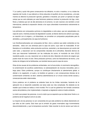 Y La cuarta y quizá más grave consecuencia nos afectaría, no solo a nosotros, si no a todas las
especies del mundo, lo que alteraría a ritmos absurdos el equilibrio de los ecosistemas, y de esta
manera se alteraría la producción agrícola, ganadera e industrial, por poner un ejemplo de algún
campo que se vería afectado por este fenómeno podemos nombrar la producción de trigo, maíz,
flores y materias que son de alta demanda en el comercio, no solo nacional, sino también a nivel
internacional, además la exposición directa a los rayos ultravioleta incrementaría notoriamente la
temperatura.
Los polímeros son compuestos químicos no degradables a corto plazo, que son perjudiciales a la
capa de ozono, mientras proceso de degradación sucede, se liberan átomos de carbono que luego,
en reacción con el oxígeno, y la fotosíntesis, se convierten en compuestos perjudiciales para la
atmósfera, y principalmente a la capa de O3(Ozono).
Los Clorofluorcarbonados son compuestos de flúor, cloro y carbono que están contenidos en los
aerosoles, estos son una amenaza para la capa de ozono, cuyo valor es incalculable. Al ser
liberados en la atmósfera, estos productos químicos, ascienden y se descomponen por acción del
calor solar, y reaccionan con los componentes naturales de la atmosfera, liberando átomos de
cloro que reaccionan fuertemente con las moléculas de ozono; el monóxido de cloro (Cl2O)
resultante puede, a su vez, reaccionar con un átomo de cloro, liberando otro átomo de oxigeno que
puede iniciar de nuevo el ciclo. Otros productos químicos, como los halocarbonos de bromo, y los
óxidos de nitrógeno de los fertilizantes, son también lesivos para la capa de ozono.
Otras de las causas de los problemas ambientales, son la lluvia ácida, el crecimiento demográfico,
la contaminación de acuíferos subterráneos, la sobreexplotación de recursos renovables, pero a
largo plazo. Estos problemas, aunque no contribuyen directamente al calentamiento global, si
afectan a la vegetación, el suelo y la biosfera en general, y son consecuencias directas de la
contaminación ambiental, es decir, estamos adentrándonos en un círculo vicioso donde causas y
consecuencias están relacionadas.
Como podemos ver el problema se extiende fuera de los límites racionales, haciendo de la
aplicación de un desarrollo sostenible una tarea cada vez más complicada. No obstante es de
resaltar que la tarea se realiza a nivel mundial. Por lo cual los gobiernos han tomado conciencia
acerca del problema y han implementado o mejorado su legislación sobre el medio ambiente.
La visión que poseen las personas, no es la visión que se esperaría que se deba tener frente a un
problema de tal magnitud como lo es este.
La mayoría de las personas no son conscientes de que este problema los afecta diariamente sin
que ellos se den cuenta. Esto hace que la emisión de gases invernadero siga incrementando
descontroladamente, y que la temperatura aumente. Cabe recordar la ola de verano que hubo en
 