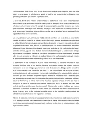 Europa hacia los años 2005 a 2007, la cual acabo con la vida de varias personas. Esto solo tiene
origen en una causa, el calentamiento global, el cual ha ido consumiendo los bosques, ríos,
glaciares y demás sin que nosotros sepamos cuando.
La sociedad, debido a las notorias consecuencias, ha ido tomando poco a poco conciencia sobre
este problema, y se promueven campañas para ayudar en la mejoría de la situación ambiental, no
solo de un país, si no de varios. Un ejemplo de estas campañas, es el día sin carro, que mucha
gente no ve bien, pues llegan tarde al trabajo, al colegio o a sus diligencias, sin saber que nunca es
tarde para prevenir o colaborar en un problema mundial que se considera la gran preocupación del
siglo XXI e incluso del nuevo milenio.
Las perspectivas de futuro, en lo que al medio ambiente se refiere son poco claras. A pesar de los
cambios económicos y políticos, el interés y la preocupación por el medio ambiente aún es importante.
La calidad del aire ha mejorado, pero están pendientes de solución y requieren una acción coordinada
los problemas de la lluvia ácida, los CFC, la pérdida de ozono y la enorme contaminación atmosférica
del este de Europa. Mientras no disminuya la lluvia ácida, la pérdida de vida continuará en los lagos y
corrientes del norte, y puede verse afectado el crecimiento de los bosques. La contaminación del agua
seguirá siendo un problema mientras el crecimiento demográfico continúe incrementando la presión
sobre el medio ambiente. La infiltración de residuos tóxicos en los acuíferos subterráneos y la intrusión
de agua salada en los acuíferos costeros de agua dulce no se han interrumpido.
El agotamiento de los acuíferos en muchas partes del mundo y la creciente demanda de agua
producirá conflictos entre el uso agrícola, industrial y doméstico de ésta. La escasez impondrá
restricciones en el uso del agua y aumentará el coste de su consumo. El agua podría convertirse
en la crisis energética de comienzos del siglo XXI. La contaminación de las aguas dulces y
costeras, junto con la sobreexplotación, ha mermado hasta tal punto los recursos de los caladeros
piscícolas que sería necesario suspender la pesca durante un periodo de cinco a diez años para
que las especies se recuperaran. Si no se desarrollan esfuerzos coordinados para salvar hábitats y
reducir el furtivismo y el tráfico internacional ilegal de especies salvajes, muchas de ellas se
extinguirán. A pesar de nuestros conocimientos sobre cómo reducir la erosión del suelo, éste
continúa siendo un problema de alcance mundial. Esto se debe, en gran medida a que muchos
agrónomos y urbanistas muestran un escaso interés por controlarla. Por último, la destrucción de
tierras vírgenes, tanto en las regiones templadas como en las tropicales, puede producir una
extinción masiva de formas de vida vegetales y animales.
Además de todos los problemas enunciados anteriormente, encontramos desde aproximadamente
1970 la energía nuclear, los cuales muchos creen que es buena, pero debemos darnos cuenta e
instruirnos un poco acerca de lo que es energía nuclear y los dos tipos de esta que existen, y las
implicaciones que traen.
 
