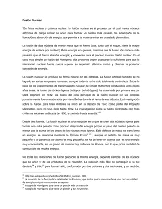 Fusión Nuclear
“En física nuclear y química nuclear, la fusión nuclear es el proceso por el cual varios núcleos
atómicos de carga similar se unen para formar un núcleo más pesado. Se acompaña de la
liberación o absorción de energía, que permite a la materia entrar en un estado plasmático.
La fusión de dos núcleos de menor masa que el hierro (que, junto con el níquel, tiene la mayor
energía de enlace por nucleón) libera energía en general, mientras que la fusión de núcleos más
pesados que el hierro absorbe energía; y viceversa para el proceso inverso, fisión nuclear. En el
caso más simple de fusión del hidrógeno, dos protones deben acercarse lo suficiente para que la
interacción nuclear fuerte pueda superar su repulsión eléctrica mutua y obtener la posterior
liberación de energía.
La fusión nuclear se produce de forma natural en las estrellas. La fusión artificial también se ha
logrado en varias empresas humanas, aunque todavía no ha sido totalmente controlada. Sobre la
base de los experimentos de transmutación nuclear de Ernest Rutherford conducidos unos pocos
años antes, la fusión de núcleos ligeros (isótopos de hidrógeno) fue observada por primera vez por
Mark Oliphant en 1932; los pasos del ciclo principal de la fusión nuclear en las estrellas
posteriormente fueron elaborados por Hans Bethe durante el resto de esa década. La investigación
sobre la fusión para fines militares se inició en la década de 1940 como parte del Proyecto
Manhattan, pero no tuvo éxito hasta 1952. La investigación sobre la fusión controlada con fines
civiles se inició en la década de 1950, y continúa hasta este día.”
22
Desde otra fuente, “La fusión nuclear es una reacción en la que se unen dos núcleos ligeros para
formar uno más pesado. Este proceso desprende energía porque el peso del núcleo pesado es
menor que la suma de los pesos de los núcleos más ligeros. Este defecto de masa se transforma
en energía, se relaciona mediante la fórmula E=mc
2 23
, aunque el defecto de masa es muy
pequeño y la ganancia por átomo es muy pequeña, se ha de tener en cuenta que es una energía
muy concentrada, en un gramo de materia hay millones de átomos, con lo que poca cantidad de
combustible da mucha energía.
No todas las reacciones de fusión producen la misma energía, depende siempre de los núcleos
que se unen y de los productos de la reacción. La reacción más fácil de conseguir el la del
deuterio
24
y tritio
25
para formar helio, conformado por dos protones y dos neutrones, y un neutrón,
22
http://es.wikipedia.org/wiki/Fusi%C3%B3n_nuclear. IBID
23
La ecuación de la Teoría de la relatividad de Einstein, que indica que la masa conlleva una cierta cantidad
de energía aunque se encuentre en reposo.
24
Isotopo de Hidrógeno que tiene un protón más un neutrón
25
Isotopo de Hidrógeno que tiene un protón y dos neutrones
 