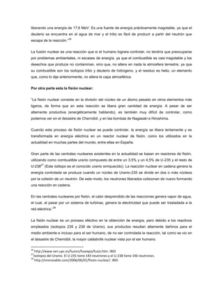 liberando una energía de 17,6 MeV. Es una fuente de energía prácticamente inagotable, ya que el
deuterio se encuentra en el agua de mar y el tritio es fácil de producir a partir del neutrón que
escapa de la reacción.”
26
La fusión nuclear es una reacción que si el humano lograra controlar, no tendría que preocuparse
por problemas ambientales, ni escases de energía, ya que el combustible es casi inagotable y los
desechos que produce no contaminan, sino que, no altera en nada la atmosfera terrestre, ya que
su combustible son los isotopos tritio y deuterio de hidrogeno, y el residuo es helio, un elemento
que, como lo dije anteriormente, no altera la capa atmosférica.
Por otra parte esta la fisión nuclear:
“La fisión nuclear consiste en la división del núcleo de un átomo pesado en otros elementos más
ligeros, de forma que en esta reacción se libera gran cantidad de energía. A pesar de ser
altamente productiva (energéticamente hablando), es también muy difícil de controlar, como
podemos ver en el desastre de Chernóbil, y en las bombas de Nagasaki e Hiroshima.
Cuando este proceso de fisión nuclear se puede controlar, la energía se libera lentamente y es
transformada en energía eléctrica en un reactor nuclear de fisión, como los utilizados en la
actualidad en muchas partes del mundo, entre ellas en España.
Gran parte de las centrales nucleares existentes en la actualidad se basan en reactores de fisión,
utilizando como combustible uranio compuesto de entre un 3,5% y un 4,5% de U-235 y el resto de
U-238
27
(Este isótopo es el conocido uranio enriquecido). La reacción nuclear en cadena genera la
energía controlada se produce cuando un núcleo de Uranio-235 se divide en dos o más núcleos
por la colisión de un neutrón. De este modo, los neutrones liberados colisionan de nuevo formando
una reacción en cadena.
En las centrales nucleares por fisión, el calor desprendido de las reacciones genera vapor de agua,
el cual, al pasar por un sistema de turbinas, genera la electricidad que puede ser trasladada a la
red eléctrica.”
28
La fisión nuclear es un proceso efectivo en la obtención de energía, pero debido a los reactivos
empleados (isotopos 235 y 238 de Uranio), sus productos resultan altamente dañinos para el
medio ambiente e incluso para el ser humano, de no ser controlada la reacción, tal como se vio en
el desastre de Chernóbil, la mayor catástrofe nuclear vista por el ser humano.
26
http://www-sen.upc.es/fusion/fusexpo/fusio.htm. IBID
27
Isotopos del Uranio. El U-235 tiene 143 neutrones y el U-238 tiene 146 neutrones.
28
http://erenovable.com/2006/06/01/fision-nuclear/. IBID
 