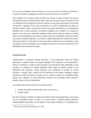 de una nube de hidrógeno dentro del núcleo, que hizo volar el techo del reactor provocando un
incendio en la planta y una gigantesca emisión de productos de fisión a la atmósfera”
29
Como podemos ver la energía nuclear por fisión trae consigo un riesgo inminente tanto para la
humanidad como para el medio ambiente, dado el caso que su reacción no sea controlada y ocurra
una catástrofe como la vivida hace 23 años en Ucrania, o en las manos equivocadas, como el caso
de Hiroshima y Nagasaki. No por esto se debe dejar a un lado la consideración para logar una
reacción de fusión nuclear, la cual sería la fuente de energía ideal debido a sus características
favorables para el medio ambiente y el beneficio energético que le brindaría a la sociedad en
general. Es por eso que el desarrollo sostenible propone como fuentes de energía, la energía
eólica y los biocombustibles, entre otras que están en proceso de desarrollo, tales como podrían
ser a base de desechos orgánicos, o de chatarra y objetos desechados del cotidiano del humano,
fuentes que veremos a continuación, de entre las cuales hay algunas que ya conocíamos, y otras
que resultan nuevas e interesantes, ya que explotan recursos que muy pocos reconocemos como
explotables para la obtención de energía.
Energía Renovable
“Genéricamente, se denomina Energía alternativa, o más propiamente fuentes de energía
alternativas, a aquellas fuentes de energía planteadas como alternativa a las tradicionales o
clásicas. No obstante, no existe consenso respecto a qué tecnologías están englobadas en este
concepto, y la definición de "energía alternativa" difiere según los distintos autores: en las
definiciones más restrictivas, energía alternativa sería equivalente al concepto de energía
renovable o energía verde, mientras que las definiciones más amplias consideran energías
alternativas a todas las fuentes de energía que no implican la quema de combustibles fósiles
(carbón, gas y petróleo); en estas definiciones, además de las renovables, están incluidas la
energía nuclear o incluso la hidroeléctrica.
Las energías alternativas se dividen en dos grandes grupos:
Fuentes de energía renovables (eólica, solar, biomasa, etc.)
Energía nuclear
No todos coinciden en clasificar la energía nuclear dentro de las energías alternativas, pues al igual
que los combustibles fósiles, se trata de un recurso finito, y además presenta problemas
medioambientales importantes, como la gestión de los residuos radiactivos o la posibilidad de un
29
http://catastrofedechernobill.blogspot.com/. IBID
 