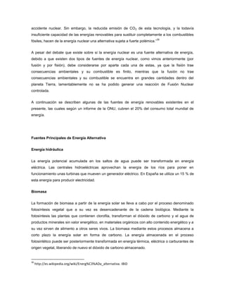 accidente nuclear. Sin embargo, la reducida emisión de CO2 de esta tecnología, y la todavía
insuficiente capacidad de las energías renovables para sustituir completamente a los combustibles
fósiles, hacen de la energía nuclear una alternativa sujeta a fuerte polémica.”
30
A pesar del debate que existe sobre si la energía nuclear es una fuente alternativa de energía,
debido a que existen dos tipos de fuentes de energía nuclear, como vimos anteriormente (por
fusión y por fisión), debe considerarse por aparte cada una de estas, ya que la fisión trae
consecuencias ambientales y su combustible es finito, mientras que la fusión no trae
consecuencias ambientales y su combustible se encuentra en grandes cantidades dentro del
planeta Tierra, lamentablemente no se ha podido generar una reacción de Fusión Nuclear
controlada.
A continuación se describen algunas de las fuentes de energía renovables existentes en el
presente, las cuales según un informe de la ONU, cubren el 20% del consumo total mundial de
energía.
Fuentes Principales de Energía Alternativa
Energía hidráulica
La energía potencial acumulada en los saltos de agua puede ser transformada en energía
eléctrica. Las centrales hidroeléctricas aprovechan la energía de los ríos para poner en
funcionamiento unas turbinas que mueven un generador eléctrico. En España se utiliza un 15 % de
esta energía para producir electricidad.
Biomasa
La formación de biomasa a partir de la energía solar se lleva a cabo por el proceso denominado
fotosíntesis vegetal que a su vez es desencadenante de la cadena biológica. Mediante la
fotosíntesis las plantas que contienen clorofila, transforman el dióxido de carbono y el agua de
productos minerales sin valor energético, en materiales orgánicos con alto contenido energético y a
su vez sirven de alimento a otros seres vivos. La biomasa mediante estos procesos almacena a
corto plazo la energía solar en forma de carbono. La energía almacenada en el proceso
fotosintético puede ser posteriormente transformada en energía térmica, eléctrica o carburantes de
origen vegetal, liberando de nuevo el dióxido de carbono almacenado.
30
http://es.wikipedia.org/wiki/Energ%C3%ADa_alternativa. IBID
 