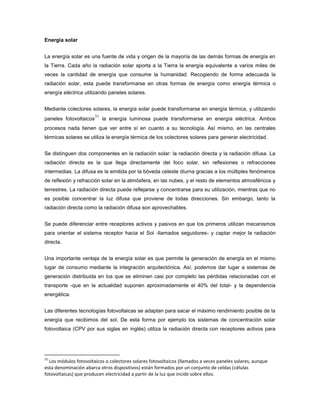 Energía solar
La energía solar es una fuente de vida y origen de la mayoría de las demás formas de energía en
la Tierra. Cada año la radiación solar aporta a la Tierra la energía equivalente a varios miles de
veces la cantidad de energía que consume la humanidad. Recogiendo de forma adecuada la
radiación solar, esta puede transformarse en otras formas de energía como energía térmica o
energía eléctrica utilizando paneles solares.
Mediante colectores solares, la energía solar puede transformarse en energía térmica, y utilizando
paneles fotovoltaicos
31
la energía luminosa puede transformarse en energía eléctrica. Ambos
procesos nada tienen que ver entre sí en cuanto a su tecnología. Así mismo, en las centrales
térmicas solares se utiliza la energía térmica de los colectores solares para generar electricidad.
Se distinguen dos componentes en la radiación solar: la radiación directa y la radiación difusa. La
radiación directa es la que llega directamente del foco solar, sin reflexiones o refracciones
intermedias. La difusa es la emitida por la bóveda celeste diurna gracias a los múltiples fenómenos
de reflexión y refracción solar en la atmósfera, en las nubes, y el resto de elementos atmosféricos y
terrestres. La radiación directa puede reflejarse y concentrarse para su utilización, mientras que no
es posible concentrar la luz difusa que proviene de todas direcciones. Sin embargo, tanto la
radiación directa como la radiación difusa son aprovechables.
Se puede diferenciar entre receptores activos y pasivos en que los primeros utilizan mecanismos
para orientar el sistema receptor hacia el Sol -llamados seguidores- y captar mejor la radiación
directa.
Una importante ventaja de la energía solar es que permite la generación de energía en el mismo
lugar de consumo mediante la integración arquitectónica. Así, podemos dar lugar a sistemas de
generación distribuida en los que se eliminen casi por completo las pérdidas relacionadas con el
transporte -que en la actualidad suponen aproximadamente el 40% del total- y la dependencia
energética.
Las diferentes tecnologías fotovoltaicas se adaptan para sacar el máximo rendimiento posible de la
energía que recibimos del sol. De esta forma por ejemplo los sistemas de concentración solar
fotovoltaica (CPV por sus siglas en inglés) utiliza la radiación directa con receptores activos para
31
Los módulos fotovoltaicos o colectores solares fotovoltaicos (llamados a veces paneles solares, aunque
esta denominación abarca otros dispositivos) están formados por un conjunto de celdas (células
fotovoltaicas) que producen electricidad a partir de la luz que incide sobre ellos.
 