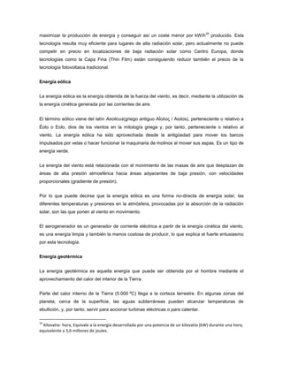 maximizar la producción de energía y conseguir así un coste menor por kW/h
32
producido. Esta
tecnología resulta muy eficiente para lugares de alta radiación solar, pero actualmente no puede
competir en precio en localizaciones de baja radiación solar como Centro Europa, donde
tecnologías como la Capa Fina (Thin Film) están consiguiendo reducir también el precio de la
tecnología fotovoltaica tradicional.
Energía eólica
La energía eólica es la energía obtenida de la fuerza del viento, es decir, mediante la utilización de
la energía cinética generada por las corrientes de aire.
El término eólico viene del latín Aeolicus(griego antiguo Αἴολος / Aiolos), perteneciente o relativo a
Éolo o Eolo, dios de los vientos en la mitología griega y, por tanto, perteneciente o relativo al
viento. La energía eólica ha sido aprovechada desde la antigüedad para mover los barcos
impulsados por velas o hacer funcionar la maquinaria de molinos al mover sus aspas. Es un tipo de
energía verde.
La energía del viento está relacionada con el movimiento de las masas de aire que desplazan de
áreas de alta presión atmosférica hacia áreas adyacentes de baja presión, con velocidades
proporcionales (gradiente de presión).
Por lo que puede decirse que la energía eólica es una forma no-directa de energía solar, las
diferentes temperaturas y presiones en la atmósfera, provocadas por la absorción de la radiación
solar, son las que ponen al viento en movimiento.
El aerogenerador es un generador de corriente eléctrica a partir de la energía cinética del viento,
es una energía limpia y también la menos costosa de producir, lo que explica el fuerte entusiasmo
por esta tecnología.
Energía geotérmica
La energía geotérmica es aquella energía que puede ser obtenida por el hombre mediante el
aprovechamiento del calor del interior de la Tierra.
Parte del calor interno de la Tierra (5.000 ºC) llega a la corteza terrestre. En algunas zonas del
planeta, cerca de la superficie, las aguas subterráneas pueden alcanzar temperaturas de
ebullición, y, por tanto, servir para accionar turbinas eléctricas o para calentar.
32
Kilovatio- hora, Equivale a la energía desarrollada por una potencia de un kilovatio (kW) durante una hora,
equivalente a 3,6 millones de joules.
 