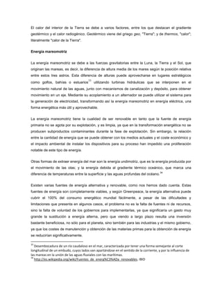 El calor del interior de la Tierra se debe a varios factores, entre los que destacan el gradiente
geotérmico y el calor radiogénico. Geotérmico viene del griego geo, "Tierra"; y de thermos, "calor";
literalmente "calor de la Tierra".
Energía mareomotriz
La energía mareomotriz se debe a las fuerzas gravitatorias entre la Luna, la Tierra y el Sol, que
originan las mareas, es decir, la diferencia de altura media de los mares según la posición relativa
entre estos tres astros. Esta diferencia de alturas puede aprovecharse en lugares estratégicos
como golfos, bahías o estuarios
33
utilizando turbinas hidráulicas que se interponen en el
movimiento natural de las aguas, junto con mecanismos de canalización y depósito, para obtener
movimiento en un eje. Mediante su acoplamiento a un alternador se puede utilizar el sistema para
la generación de electricidad, transformando así la energía mareomotriz en energía eléctrica, una
forma energética más útil y aprovechable.
La energía mareomotriz tiene la cualidad de ser renovable en tanto que la fuente de energía
primaria no se agota por su explotación, y es limpia, ya que en la transformación energética no se
producen subproductos contaminantes durante la fase de explotación. Sin embargo, la relación
entre la cantidad de energía que se puede obtener con los medios actuales y el coste económico y
el impacto ambiental de instalar los dispositivos para su proceso han impedido una proliferación
notable de este tipo de energía.
Otras formas de extraer energía del mar son la energía undimotriz, que es la energía producida por
el movimiento de las olas; y la energía debida al gradiente térmico oceánico, que marca una
diferencia de temperaturas entre la superficie y las aguas profundas del océano.
34
Existen varias fuentes de energía alternativa y renovable, como nos hemos dado cuenta. Estas
fuentes de energía son completamente viables, y según Greenpeace, la energía alternativa puede
cubrir el 100% del consumo energético mundial fácilmente, a pesar de las dificultades y
limitaciones que presenta en algunos casos, el problema no es la falta de fuentes ni de recursos,
sino la falta de voluntad de los gobiernos para implementarlas, ya que significaría un gasto muy
grande la sustitución a energía alterna, pero que viendo a largo plazo resulta una inversión
bastante beneficiosa, no sólo para el planeta, sino también para las industrias y el mismo gobierno,
ya que los costes de manutención y obtención de las materias primas para la obtención de energía
se reducirían significativamente.
33
Desembocadura de un río caudaloso en el mar, caracterizada por tener una forma semejante al corte
longitudinal de un embudo, cuyos lados van apartándose en el sentido de la corriente, y por la influencia de
las mareas en la unión de las aguas fluviales con las marítimas.
34
http://es.wikipedia.org/wiki/Fuentes_de_energ%C3%ADa_renovables. IBID
 
