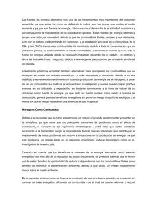 Las fuentes de energía alternativa son una de las herramientas más importantes del desarrollo
sostenible, ya que estas, tal como su definición lo indica, son las únicas que cuidan el medio
ambiente y ya que son fuentes de energía, colaboran con el desarrollo de la actividad económica y
por consiguiente la manutención de la sociedad en general. Estas fuentes de energía alternativa
surgen ante todo por necesidad, debido a que los combustibles fósiles, petróleo y sus derivados,
junto con el carbón, están entrando en “extinción”, y la aceptación por parte de la comunidad, de la
ONU y las ONG‟s hacia estos combustibles ha disminuido debido a toda la contaminación que su
utilización genera, la cual incrementa el efecto invernadero, y teniendo en cuenta que ha sido la
fuente de energía utilizada desde la revolución industrial, pasando por el carbón , el petróleo y
ahora las hidroeléctricas, y segundo, debido a la emergente preocupación por el estado ambiental
del planeta.
Actualmente podemos encontrar también alternativas para reemplazar los combustibles que se
encargan de mover los motores mecánicos. La más importante y destacada, debido a su alta
viabilidad y representativo rendimiento en cuanto a producción de energía, es el hidrogeno, a pesar
de ser un combustible que todavía se encuentra en investigación y aun se pueden lograr grandes
avances en su utilización y explotación, es bastante convincente a la hora de hablar de su
utilización como fuente de energía, ya que tanto en fusión nuclear como usado a manera de
combustible, genera grandes beneficios energéticos sin poner en riesgo el equilibrio ecológico, o al
menos sin que el riesgo represente una amenaza de alta magnitud.
Hidrogeno Como Combustible
Debido a la necesidad que se tiene actualmente por reducir el nivel de contaminantes presentes en
la atmósfera, ya que estos son los principales causantes de problemas como el efecto de
invernadero, la variación de los regímenes climatológicos , entre otros que están afectando
seriamente a la humanidad, surge la necesidad de buscar nuevas soluciones que contribuyan al
mejoramiento de estos problemas sin recurrir a limitaciones en la producción de energía, ya que
esto implicaría un retraso tanto en el desarrollo económico, cultural, tecnológico como en el
investigativo de nuestro país.
Teniendo en cuenta que los beneficios e intereses de la energía alternativa como solución
energética van más allá de la reducción de costos únicamente, se presenta además que el mayor
uso de estas brindan, la oportunidad de reducir la dependencia con los combustibles fósiles como
también de disminuir la contaminación ambiental, debido a que causa un efecto notablemente
menor sobre el medio ambiente.
De lo expuesto anteriormente se llega a la conclusión de que una buena solución se encuentra en
cambiar de base energética utilizando un combustible con el cual se puedan eliminar o reducir
 