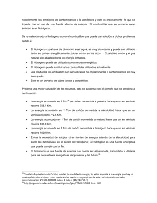 notablemente las emisiones de contaminantes a la atmósfera y esto es precisamente lo que se
lograría con el uso de una fuente alterna de energía. El combustible que se propone como
solución es el hidrógeno.
Se ha seleccionado al hidrógeno como el combustible que puede dar solución a dichos problemas
debido a:
El hidrógeno cuya base de obtención es el agua, es muy abundante y puede ser utilizado
tanto en países energéticamente pobres como en los ricos. El petróleo crudo y el gas
natural son abastecedores de energía limitados.
El hidrógeno puede ser utilizado como recurso energético.
El hidrógeno puede sustituir a los combustibles utilizados actualmente.
Los productos de combustión son considerados no contaminantes o contaminantes en muy
bajo grado.
Este es un proyecto de bajos costos y competitivo.
Presenta una mejor utilización de los recursos, esto se sustenta con el ejemplo que se presenta a
continuación:
La energía acumulada en 1 Ton
35
de carbón convertida a gasolina hace que un en vehículo
recorra 708.1 Km.
La energía acumulada en 1 Ton de carbón convertida a electricidad hace que en un
vehículo recorra 772.5 Km.
La energía acumulada en 1 Ton de carbón convertida a metanol hace que un en vehículo
recorra 836.8 Km.
La energía acumulada en 1 Ton de carbón convertida a hidrógeno hace que un en vehículo
recorra 1030 Km.
Existe la necesidad de adoptar otras fuentes de energía además de la electricidad para
suplir las deficiencias en el sector del transporte; el hidrógeno es una fuente energética
que puede cumplir con tal fin.
El hidrógeno es una fuente de energía que puede ser almacenada, transmitida y utilizada
para las necesidades energéticas del presente y del futuro.
36
35
Tonelada Equivalente de Carbón, unidad de medida de energía, Su valor equivale a la energía que hay en
una tonelada de carbón y, como puede variar según la composición de este, se ha tomado un valor
convencional de: 29.300.000.000 Julios. 1 Julio = (1Kg)(1m
2
/1s
2
)
36
http://ingenieria.udea.edu.co/investigacion/gea/COMBUSTIBLE.htm. IBID
 