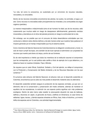 “La vida, tal como la conocemos, es sustentada por un sinnúmero de recursos naturales,
renovables y no renovables.
Dentro de los recursos renovables encontramos las plantas, los suelos, los animales, el agua y el
aire. Como recursos no renovables están principalmente los minerales y los combustibles de origen
orgánico (petróleo).
La manera irresponsable e indiscriminada como el ser humano ha dado uso de los recursos, está
ocasionando que muchos estén en riesgo de desaparecer definitivamente, generando cambios
irreversibles y dramáticos en el clima del planeta poniendo en riesgo la continuidad de la vida.
Sin embargo, aun es posible que con el concurso de todos desarrollemos actividades que nos
conduzcan a detener estos efectos dañinos y de esta manera evitar que nuestros hijos padezcan el
impacto generado por el manejo irresponsable que hoy le estamos dando.
Como miembros del Ejército Nacional de Colombia tenemos la obligación constitucional y moral, no
solo de hacer cumplir las leyes, sino también de dar buen ejemplo al administrar con propiedad los
recursos que nuestro país tiene a lo largo y ancho de sus fronteras.
Es de vital importancia e interés que todos los miembros de la institución asuman el compromiso
que les corresponde, por lo cual publica esta cartilla a título de ejemplo de lo que debemos y no
debemos hacer en nuestras Unidades, Fijas o Móviles.
Se requiere que en cada Oficial, Suboficial, Soldado y Civil del ejército, se refleje el compromiso
con la Protección y Conservación del Medio Ambiente y de los Recursos Naturales con los que
contamos.”
41
Si sumamos este esfuerzo del Ejército Nacional, al esfuerzo neto por el desarrollo sostenible en
Colombia, encontramos que es cada vez más posible el desarrollo mediante esta vía alternativa.
El desarrollo sostenible también asegura la protección de las especies animales, ya que son un
elemento vital en la conservación y preservación del medio ambiente, además de mantener el
equilibrio de los ecosistemas, la extinción de una especie podría significar aún más problemas
ecológicos. Dentro de este marco cabe resaltar la preocupante situación de caza de ballenas,
delfines y tiburones en Japón, el genocidio de focas y delfines en Dinamarca, la caza furtiva de
elefantes, tigres, leones, y demás especies silvestres en África, Asia, India e Indochina, y el mismo
tráfico de especies acá en Colombia, una actividad ilegal lamentable.
41
Gral. Mario Montoya Uribe, Cte. Del Ejército; Ejército Nacional Proteger es nuestro deber, Agua, Suelo,
Fauna y Flora; 2009; Sandra Lenis – Soluciones en Software & Publicidad. IBID
 