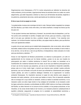 Organizaciones como Greenpeace y P.E.T.A. luchan arduamente por defender los derechos del
medio ambiente y de los animales, organizaciones llenas de activistas (entre los cuales me cuento
alegremente), que están dispuestos a dedicar su vida en pro del bienestar del planeta, exigiendo a
los gobiernos, presentando denuncias, siendo aporreados por los sistemas corruptos.
El día en que el sol se apagó en el cielo
“Los gobernantes muiscas eran enemigos de todo lo malo. Siempre habían respetado los consejos
del Gran Bochica, que había vivido entre ellos y les había enseñado a manejar las tierras que les
dio para vivir.
“Yo les ayudaré mientras sean laboriosos y honestos”, les prometió antes de despedirse; y así fue.
Tan pronto como sembraban la semilla, él dejaba caer la lluvia, para que creciera, y luego hacia
salir el sol para que calentara los días y pudieran recoger la cosecha. Y las cosechas eran
copiosas. Los hombres llevaban mazorcas de Maíz y las papas hasta los altares, para que Bochica
viera cuán agradecidos estaban.
La gente vivía en paz; parecía que la maldad había desaparecido, más no era cierto, sólo se había
escondido; estaba oculta en las grietas oscuras y en los abismos de las montañas; le tenía miedo a
la luz del día, a la luz del sol, a ese sol que Bochica, el todopoderoso, había colocado en el cielo
para que alumbrara y calentara…”
42
Incluso en ese fragmento de literatura precolombina, se observa la preocupación y el culto en
agradecimiento de los muiscas por los bienes recibidos, ¿acaso no es eso una muestra de
preocupación por saber si mañana tendremos lo mismo? No es miedo, es necesidad, es la
incertidumbre de si estamos haciendo bien las cosas, es por eso que debemos preocuparnos por
el buen uso de los recursos que poseemos, por eso es tan importante el desarrollo sostenible,
porque este es el único medio legal y racional que tenemos para combatir nuestra profunda
ignorancia, que nos ha llevado a tal punto de tener que enfrentarnos violentamente para proteger
nuestro planeta, así como lo podemos atestiguar miembros de la organización no lucrativa
ambiental Greenpeace. Es importante reconocer el papel de esta doctrina para asegurar el
bienestar del medio ambiente, y de los seres que habitan al mismo. Pero el desarrollo sostenible
sólo se encarga de lo suyo donde es necesario, donde se realiza la actividad económica, no es
necesario cuidar una selva virgen donde no hay vestigios de humanidad, no es necesario cuidar
los lagos submarinos ubicados a profundidades de 6000 a 8000 metros en las fosas continentales
del Pacifico; se debe intervenir en el consumo de las ciudades, en las granjas productoras, en las
industrias, en las zonas donde habita el ser humano y es necesario preservar cuidadosamente el
equilibrio ambiental, asegurando el progreso de la sociedad, la sostenibilidad económica y
42
Ute Bergdolt de Walschburger, “Leyendas de Nuestra America”, Grupo Editorial Norma, 1998. IBID
 
