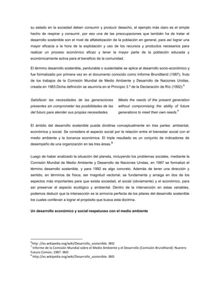 su estado en la sociedad deben consumir y producir desecho, el ejemplo más claro es el simple
hecho de respirar y consumir, por eso una de las preocupaciones que también ha de tratar el
desarrollo sostenible son el nivel de alfabetización de la población en general, para así lograr una
mayor eficacia a la hora de la explotación y uso de los recursos y productos necesarios para
realizar un proceso económico eficaz y tener la mayor parte de la población educada y
económicamente activa para el beneficio de la comunidad.
El término desarrollo sostenible, perdurable o sustentable se aplica al desarrollo socio-económico y
fue formalizado por primera vez en el documento conocido como Informe Brundtland (1987), fruto
de los trabajos de la Comisión Mundial de Medio Ambiente y Desarrollo de Naciones Unidas,
creada en 1983.Dicha definición se asumiría en el Principio 3.º de la Declaración de Río (1992):
6
Satisfacer las necesidades de las generaciones
presentes sin comprometer las posibilidades de las
del futuro para atender sus propias necesidades.
Meets the needs of the present generation
without compromising the ability of future
generations to meet their own needs.
7
El ámbito del desarrollo sostenible puede dividirse conceptualmente en tres partes: ambiental,
económica y social. Se considera el aspecto social por la relación entre el bienestar social con el
medio ambiente y la bonanza económica. El triple resultado es un conjunto de indicadores de
desempeño de una organización en las tres áreas.
8
Luego de haber analizado la situación del planeta, incluyendo los problemas sociales, mediante la
Comisión Mundial de Medio Ambiente y Desarrollo de Naciones Unidas, en 1987 se formalizó el
término desarrollo sostenible, y para 1992 es algo concreto. Además de tener una dirección y
sentido, en términos de física, ser magnitud vectorial, se fundamenta y arraiga en dos de los
aspectos más importantes para que exista sociedad, el social (obviamente) y el económico, para
así preservar el aspecto ecológico y ambiental. Dentro de la intervención en estas variables,
podemos deducir que la intersección es la armonía perfecta de los pilares del desarrollo sostenible
los cuales conllevan a lograr el propósito que busca esta doctrina.
Un desarrollo económico y social respetuoso con el medio ambiente
6
http ://es.wikipedia.org/wiki/Desarrollo_sostenible. IBID
7
Informe de la Comisión Mundial sobre el Medio Ambiente y el Desarrollo (Comisión Brundtland): Nuestro
Futuro Común; 1987. IBID
8
http://es.wikipedia.org/wiki/Desarrollo_sostenible. IBID
 
