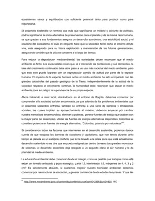 ecosistemas sanos y equilibrados con suficiente potencial tanto para producir como para
regenerarse.
El desarrollo sostenible un término que más que significarse un modelo y conjunto de políticas,
podría significarse la única alternativa de preservacion para el planeta y de la misma raza humana,
ya que gracias a sus fundamentos asegura un desarrollo económico, una estabilidad social, y el
equilibrio del ecosistema, lo cual en conjunto hace que la sociedad, tanto como el entorno donde
vive, este asegurado para su futura explotación y manutención de las futuras generaciones,
asegurando también que la vida se conserve a lo largo del tiempo.
Para reducir la degradación medioambiental, las sociedades deben reconocer que el medio
ambiente es finito. Los especialistas creen que, al ir creciendo las poblaciones y sus demandas, la
idea del crecimiento continuado debe abrir paso a un uso más racional del medio ambiente, pero
que esto sólo puede lograrse con un espectacular cambio de actitud por parte de la especie
humana. El impacto de la especie humana sobre el medio ambiente ha sido comparado con las
grandes catástrofes del pasado geológico de la Tierra; independientemente de la actitud de la
sociedad respecto al crecimiento continuo, la humanidad debe reconocer que atacar el medio
ambiente pone en peligro la supervivencia de su propia especie.
Ahora hablando a nivel local, ubicándonos en el entorno de Bogotá, debemos comenzar por
comprender si la sociedad va bien encaminada, ya que además de los problemas ambientales que
el desarrollo sostenible enfrenta, también se enfrenta a una serie de barreras y limitaciones
sociales, las cuales impiden su aprovechamiento al máximo, debemos empezar por cambiar
nuestra mentalidad tercermundista, eliminar la pobreza, generar fuentes de trabajo que acaben con
la mayor parte del desempleo, utilizar las fuentes de energía alternativas disponibles, Colombia se
considera potencia en fuentes de energía alternativa, “Colombia, potencia por naturaleza”
43
.
Si consideramos todos los factores que intervienen en el desarrollo sostenible, podemos darnos
cuenta de que traspasa las barreras de socialismo y capitalismo, que han tenido durante tanto
tiempo al planeta en un estúpido conflicto que lo ha llevado a la crisis en la que está actualmente,
desarrollo sostenible no es otra que se pueda estigmatizar dentro de esos dos grandes monstruos
de sistemas, el desarrollo sostenible deja relegado a un segundo plano el ser humano y le da
prioridad al medio ambiente.
La educación ambiental debe comenzar desde el colegio, como es posible que trabajos como esté
exijan un formato anticuado y poco ecológico, ¿arial 12, interlineado 1.5, márgenes de 4, 4, 3 y 2
cm? Es simplemente absurdo, si queremos mejorar nuestro bienestar ambiental, debemos
comenzar por reestructurar la educación, y generar conciencia desde edades tempranas. Y que las
43
http://www.minambiente.gov.co/contenido/contenido.aspx?conID=2856&catID=818. IBID
 