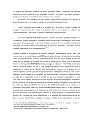 “El objetivo del desarrollo sostenible es definir proyectos viables y reconciliar los aspectos
económico, social, y ambiental de las actividades humanas; "tres pilares" que deben tenerse en
cuenta por parte de las comunidades, tanto empresas como personas:
• Económico: funcionamiento financiero "clásico", pero también capacidad para contribuir al
desarrollo económico en el ámbito de creación de empresas de todos los niveles;
• Social: consecuencias sociales de la actividad de la empresa en todos los niveles: los
trabajadores (condiciones de trabajo, nivel salarial, etc), los proveedores, los clientes, las
comunidades locales y la sociedad en general, necesidades humanas básicas;
• Ambiental: compatibilidad entre la actividad social de la empresa y la preservación de la
biodiversidad
9
y de los ecosistemas. Incluye un análisis de los impactos del desarrollo social de las
empresas y de sus productos en términos de flujos, consumo de recursos difícil o lentamente
renovables, así como en términos de generación de residuos y emisiones... Este último pilar es
necesario para que los otros dos sean estables.”
10
Podemos observar la complejidad del sistema sostenible, aparentemente simple, pero cabe
recordar que en el mundo había para 2005 aproximadamente seis mil cuatrocientos sesenta y
cuatro millones setecientos cincuenta mil (6.464.750.000) personas, según la ONU, de entre los
cuales los tres países más poblados del mundo se encuentran en primer lugar la Republica
Popular de China con 1.315‟844.000 habitantes, en segundo India con 1.103‟371.000, y en tercero
Estados Unidos de América con 298‟213.000, países que cuentan con un desarrollo industrial, y
explotación de materia prima. Nuestro país, Colombia, se encuentra en el puesto 28 con
aproximadamente cuarenta y cinco millones seiscientos mil (45.600.000) habitantes, entre Ucrania
y España.
11
Por lo cual se ha de considerar que cuidar el planeta y asegurar su sostenibilidad es
una labor que va mas allá del control de la ONU, sino que es una situación independiente en cada
país: debe ser un esfuerzo en conjunto del todo el planeta. El acelerado crecimiento demográfico
de todo el planeta trae consigo consecuencias ambientales, sociales, políticas y económicas, entre
las cuales las más preocupantes son alto nivel de analfabetismo, junto con la pobreza y la
incapacidad del gobierno para suplir las necesidades básicas de la población, lo cual conlleva a
consecuencias secundarias como la violencia y la delincuencia entre otras. La población al ser
ignorante desconoce los mecanismos para preservar el medio ambiente, y se empeña en buscar
sobrevivir sin importarle las futuras generaciones, ni el bienestar del medio ambiente actual, en
donde podemos observar claros ejemplos cercanos a nosotros, donde, incluso gente se supone
9
También llamada diversidad biológica, es el término por el que se hace referencia a la amplia variedad de
seres vivos sobre la Tierra y los patrones naturales que la conforman.
10
http://es.wikipedia.org/wiki/Desarrollo_sostenible. IBID
11
http://espanol.answers.yahoo.com/question/index?qid=20080424185725AAOijrs. IBID
 
