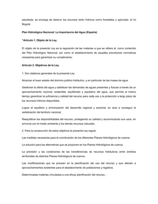 estudiada, se encarga de destruir los recursos tanto hídricos como forestales y agrícolas: el rio
Bogotá.
Plan Hidrológico Nacional: La Importancia del Agua (España)
“Artículo 1. Objeto de la Ley.
El objeto de la presente Ley es la regulación de las materias a que se refiere el, como contenido
del Plan Hidrológico Nacional, así como el establecimiento de aquellas previsiones normativas
necesarias para garantizar su cumplimiento.
Artículo 2. Objetivos de la Ley.
1. Son objetivos generales de la presente Ley:
Alcanzar el buen estado del dominio público hidráulico, y en particular de las masas de agua.
Gestionar la oferta del agua y satisfacer las demandas de aguas presentes y futuras a través de un
aprovechamiento racional, sostenible, equilibrado y equitativo del agua, que permita al mismo
tiempo garantizar la suficiencia y calidad del recurso para cada uso y la protección a largo plazo de
los recursos hídricos disponibles.
Lograr el equilibrio y armonización del desarrollo regional y sectorial, en aras a conseguir la
vertebración del territorio nacional.
Reequilibrar las disponibilidades del recurso, protegiendo su calidad y economizando sus usos, en
armonía con el medio ambiente y los demás recursos naturales.
2. Para la consecución de estos objetivos la presente Ley regula:
Las medidas necesarias para la coordinación de los diferentes Planes Hidrológicos de cuenca.
La solución para las alternativas que se proponen en los Planes Hidrológicos de cuenca.
La previsión y las condiciones de las transferencias de recursos hidráulicos entre ámbitos
territoriales de distintos Planes Hidrológicos de cuenca.
Las modificaciones que se prevean en la planificación del uso del recurso y que afecten a
aprovechamientos existentes para el abastecimiento de poblaciones y regadíos.
Determinadas materias vinculadas a una eficaz planificación del recurso…
 