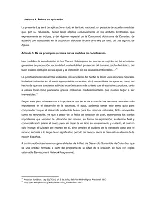 …Artículo 4. Ámbito de aplicación.
La presente Ley será de aplicación en todo el territorio nacional, sin perjuicio de aquellas medidas
que, por su naturaleza, deban tener efectos exclusivamente en los ámbitos territoriales que
expresamente se indique, y del régimen especial de la Comunidad Autónoma de Canarias, de
acuerdo con lo dispuesto en la disposición adicional tercera de la Ley 29/1985, de 2 de agosto, de
Aguas.
Artículo 5. De los principios rectores de las medidas de coordinación.
Las medidas de coordinación de los Planes Hidrológicos de cuenca se regirán por los principios
generales de precaución, racionalidad, sostenibilidad, protección del dominio público hidráulico, del
buen estado ecológico de las aguas y la protección de los caudales ambientales…”
12
La justificación del desarrollo sostenible proviene tanto del hecho de tener unos recursos naturales
limitados (nutrientes en el suelo, agua potable, minerales, etc.), susceptibles de agotarse, como del
hecho de que una creciente actividad económica sin más criterio que el económico produce, tanto
a escala local como planetaria, graves problemas medioambientales que pueden llegar a ser
irreversibles.
13
Según este plan, observamos la importancia que se le da a uno de los recursos naturales más
importantes en el desarrollo de la sociedad, el agua, podemos tomar esto como guía para
comprender lo que el desarrollo sostenible busca para los recursos naturales, tanto renovables
como no renovables, ya que a pesar de la fecha de creación del plan, observamos los puntos
importantes que vinculan la utilización del recurso, su forma de explotación, su destino final y
comercialización (dado el caso), pero sin dejar de un lado su sostenimiento y cuidado, el cual no
sólo incluye el cuidado del recurso en sí, sino también el cuidado de lo necesario para que el
recurso subsista a lo largo de un significativo periodo de tiempo, ahora si bien esto es dentro de la
nación Española.
A continuación observaremos generalidades de la Red de Desarrollo Sostenible de Colombia, que
es una entidad formada a partir del programa de la ONU de la creación de RDS (en ingles
ustainable Development Network Programme).
12
Noticias Jurídicas. Ley 10/2001, de 5 de julio, del Plan Hidrológico Nacional. IBID
13
http://es.wikipedia.org/wiki/Desarrollo_sostenible . IBID
 